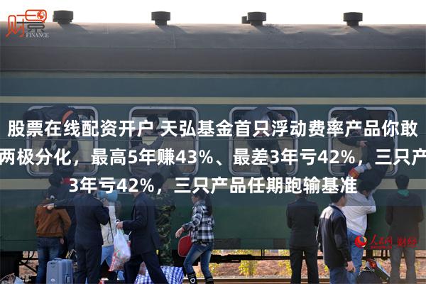 股票在线配资开户 天弘基金首只浮动费率产品你敢买吗？贾腾业绩两极分化，最高5年赚43%、最差3年亏42%，三只产品任期跑输基准