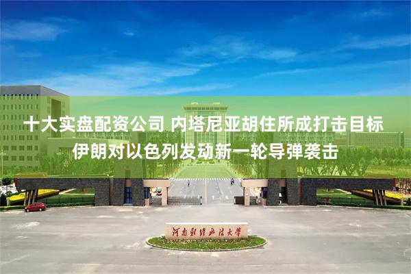 十大实盘配资公司 内塔尼亚胡住所成打击目标 伊朗对以色列发动新一轮导弹袭击