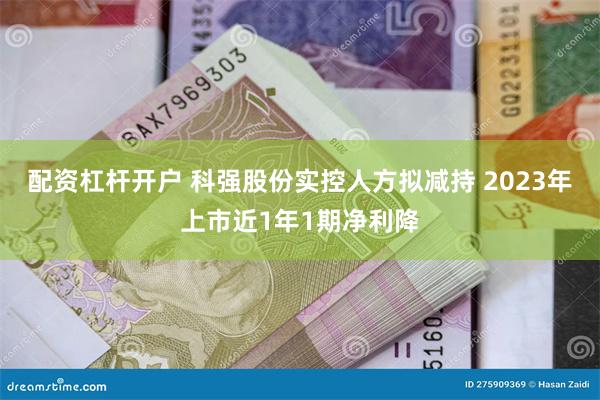 配资杠杆开户 科强股份实控人方拟减持 2023年上市近1年1期净利降