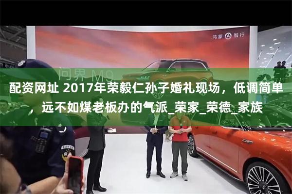 配资网址 2017年荣毅仁孙子婚礼现场，低调简单，远不如煤老板办的气派_荣家_荣德_家族