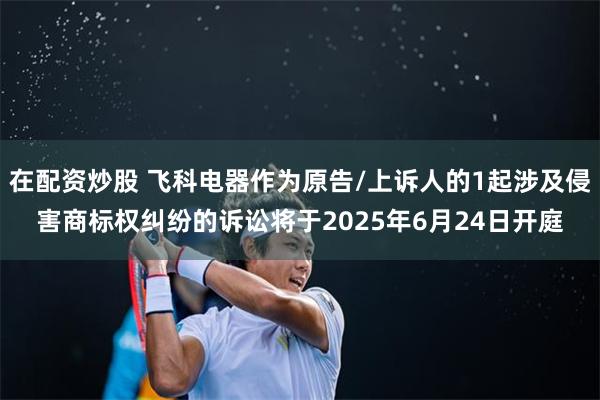 在配资炒股 飞科电器作为原告/上诉人的1起涉及侵害商标权纠纷的诉讼将于2025年6月24日开庭