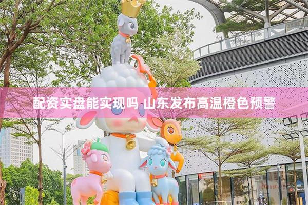 配资实盘能实现吗 山东发布高温橙色预警