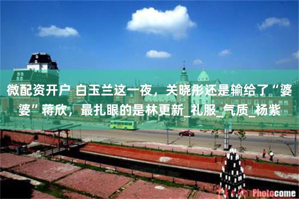 微配资开户 白玉兰这一夜，关晓彤还是输给了“婆婆”蒋欣，最扎眼的是林更新_礼服_气质_杨紫