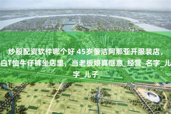 炒股配资软件哪个好 45岁董洁阿那亚开服装店，穿白T恤牛仔裤坐店里，当老板娘真惬意_经营_名字_儿子