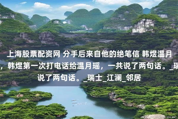 上海股票配资网 分手后来自他的绝笔信 韩煜温月瑶 分手一年后，韩煜第一次打电话给温月瑶，一共说了两句话。_瑞士_江澜_邻居