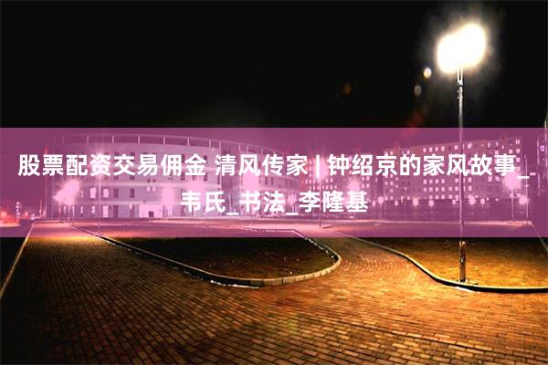 股票配资交易佣金 清风传家 | 钟绍京的家风故事_韦氏_书法_李隆基
