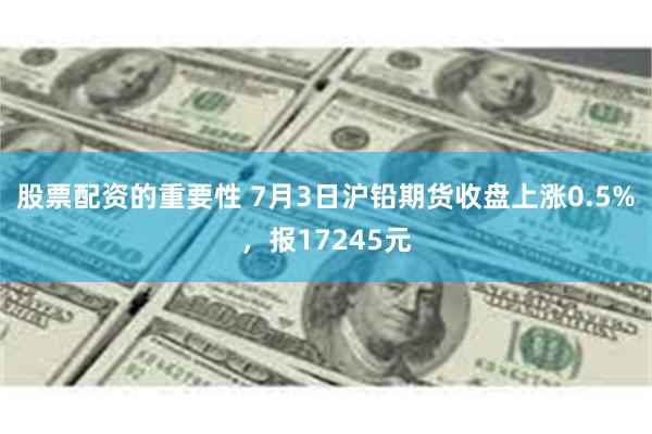 股票配资的重要性 7月3日沪铅期货收盘上涨0.5%，报17245元