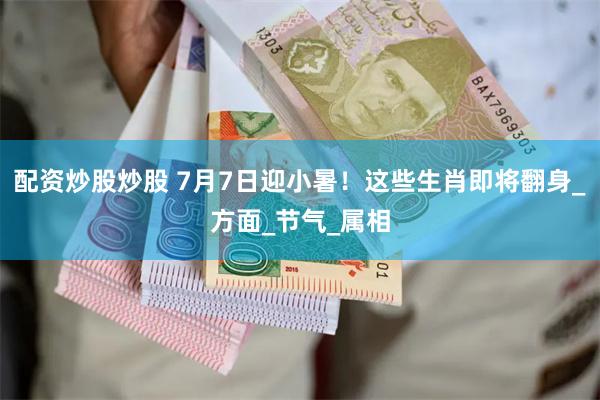 配资炒股炒股 7月7日迎小暑！这些生肖即将翻身_方面_节气_属相