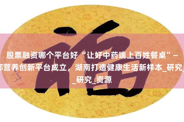股票融资哪个平台好 “让好中药端上百姓餐桌”——中部营养创新平台成立，湖南打造健康生活新样本_研究_资源