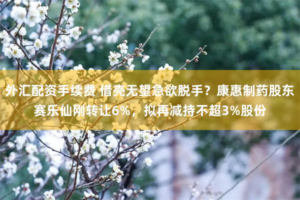 外汇配资手续费 借壳无望急欲脱手？康惠制药股东赛乐仙刚转让6%，拟再减持不超3%股份