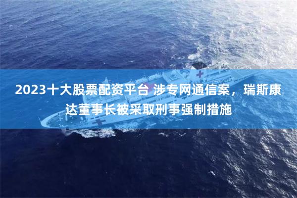 2023十大股票配资平台 涉专网通信案，瑞斯康达董事长被采取刑事强制措施