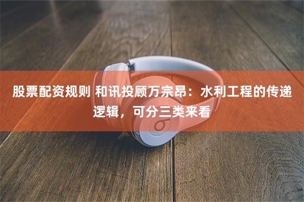 股票配资规则 和讯投顾万宗昂：水利工程的传递逻辑，可分三类来看