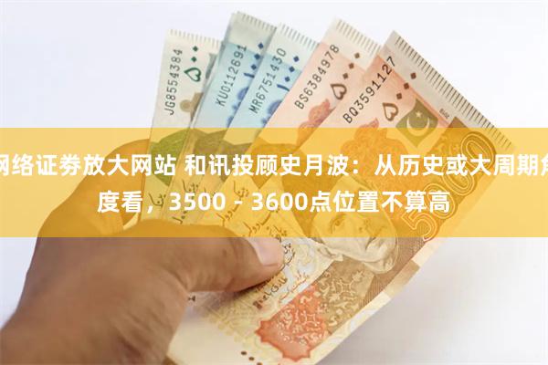 网络证劵放大网站 和讯投顾史月波：从历史或大周期角度看，3500 - 3600点位置不算高