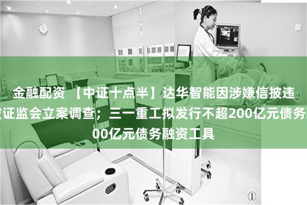 金融配资 【中证十点半】达华智能因涉嫌信披违法违规被证监会立案调查；三一重工拟发行不超200亿元债务融资工具