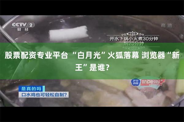 股票配资专业平台 “白月光”火狐落幕 浏览器“新王”是谁？
