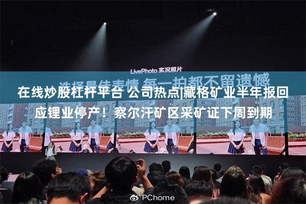 在线炒股杠杆平台 公司热点|藏格矿业半年报回应锂业停产！察尔汗矿区采矿证下周到期