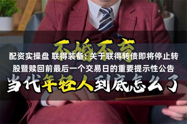 配资实操盘 联得装备: 关于联得转债即将停止转股暨赎回前最后一个交易日的重要提示性公告