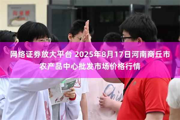 网络证劵放大平台 2025年8月17日河南商丘市农产品中心批发市场价格行情