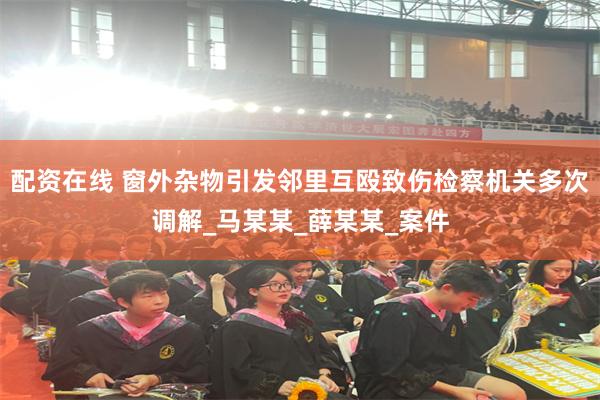 配资在线 窗外杂物引发邻里互殴致伤检察机关多次调解_马某某_薛某某_案件