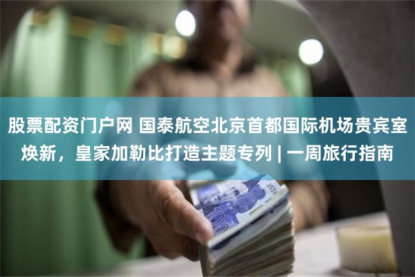 股票配资门户网 国泰航空北京首都国际机场贵宾室焕新，皇家加勒比打造主题专列 | 一周旅行指南