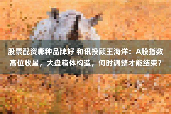 股票配资哪种品牌好 和讯投顾王海洋:A股指数高位收星,大盘箱体构造,何时调整才能结束?