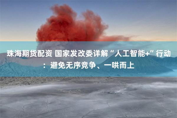 珠海期货配资 国家发改委详解“人工智能+”行动：避免无序竞争、一哄而上