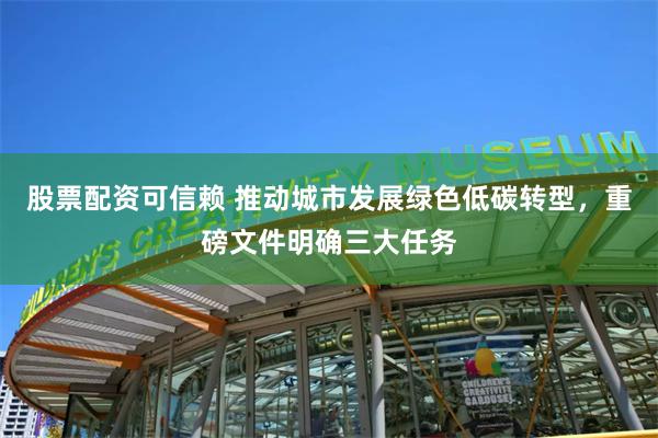 股票配资可信赖 推动城市发展绿色低碳转型，重磅文件明确三大任务