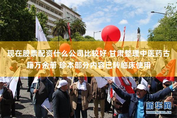 现在股票配资什么公司比较好 甘肃整理中医药古籍万余册 珍本部分内容已转临床使用