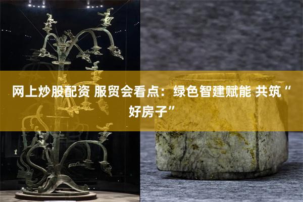 网上炒股配资 服贸会看点：绿色智建赋能 共筑“好房子”